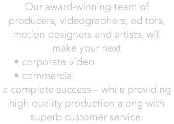 Our award-winning team of producers, videographers, editors, motion designers and artists, will make your next corporate video commercial a complete success – while providing high quality production along with superb customer service.