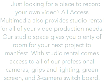  Just looking for a place to record your own video? All Access Multimedia also provides studio rental for all of your video production needs. Our studio space gives you plenty of room for your next project to manifest. With studio rental comes access to all of our professional cameras, grips and lighting, green screen, and 3-camera switch board.