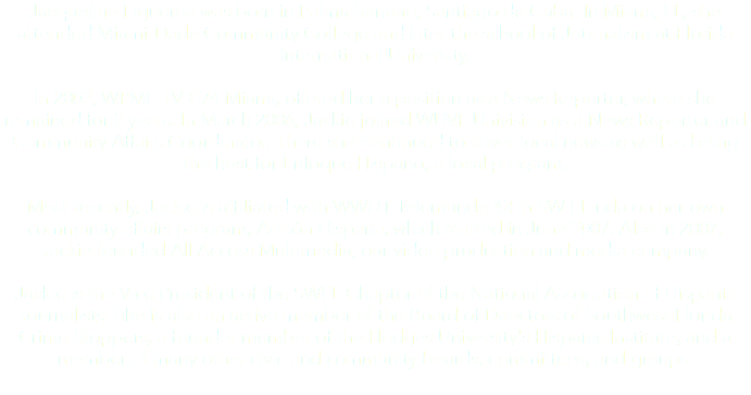 Jacqueline Figueroa was born in Palma Soriano, Santiago de Cuba. In Miami, FL, she attended Miami-Dade Community College and later the school of Journalism at Florida International University. In 2002, WPMF TV C74 Miami, offered her a position as a News Reporter, where she remained for 2 years. In March 2006, Jackie joined WUVF Univision as a News Reporter and Community Affairs Coordinator. There she continued to cover local news as well as being the host for Enfoque Hispano, a local program. Most recently, Jackie is affiliated with WWDT Telemundo 43 in SW Florida on her own community affairs program, Acción Hispana, which started in June 2007. Also in 2007, Jackie founded All Access Multimedia, our video production and media company. Jackie is the Vice President of the SWFL Chapter of the National Association of Hispanic Journalists. She is also an active member of the Board of Directors of Southwest Florida Crime Stoppers, a founder-member of the Hodges University's Hispanic Institute, and a member of many other civic and community boards, committees, and groups.