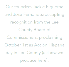 Our founders Jackie Figueroa and Jose Fernandez accepting recognition from the Lee County Board of Commissioners, proclaiming October 1st as Acción Hispana day in Lee County (a show we produce here).